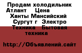 Продам холодильник Атлант  › Цена ­ 13 000 - Ханты-Мансийский, Сургут г. Электро-Техника » Бытовая техника   